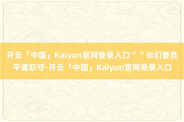 开云「中国」Kaiyun官网登录入口＂＂你们要负平直职守-开云「中国」Kaiyun官网登录入口