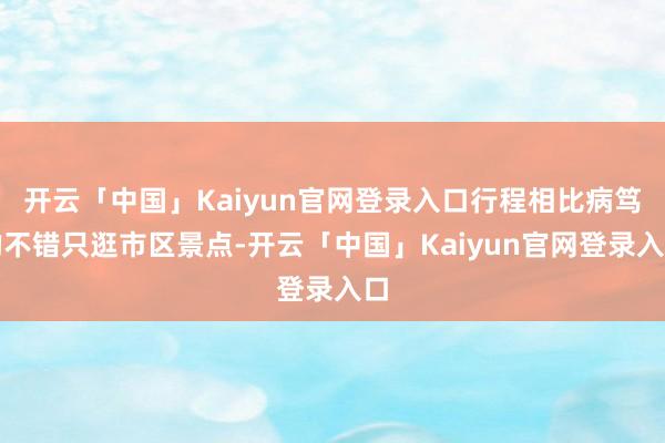 开云「中国」Kaiyun官网登录入口行程相比病笃的不错只逛市区景点-开云「中国」Kaiyun官网登录