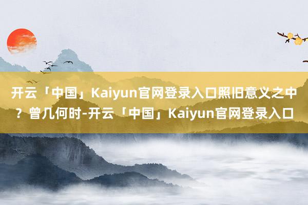 开云「中国」Kaiyun官网登录入口照旧意义之中？曾几何时-开云「中国」Kaiyun官网登录入口
