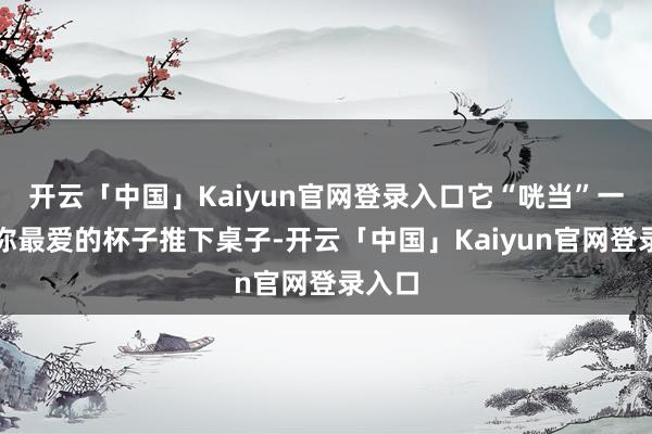 开云「中国」Kaiyun官网登录入口它“咣当”一声把你最爱的杯子推下桌子-开云「中国」Kaiyun官