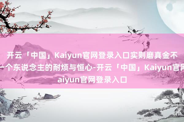 开云「中国」Kaiyun官网登录入口实则磨真金不怕火着每一个东说念主的耐烦与恒心-开云「中国」Kai