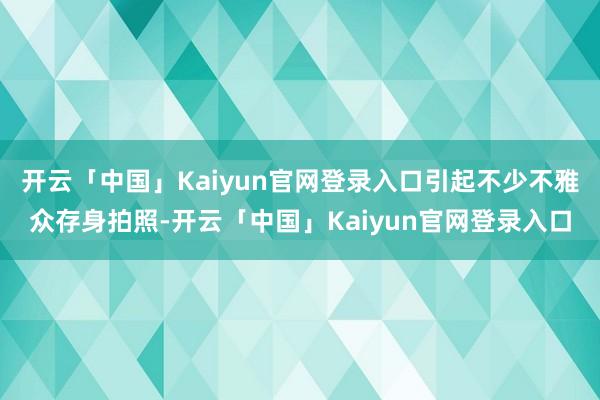 开云「中国」Kaiyun官网登录入口引起不少不雅众存身拍照-开云「中国」Kaiyun官网登录入口