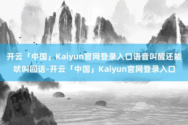 开云「中国」Kaiyun官网登录入口语音叫醒还能吠叫回话-开云「中国」Kaiyun官网登录入口