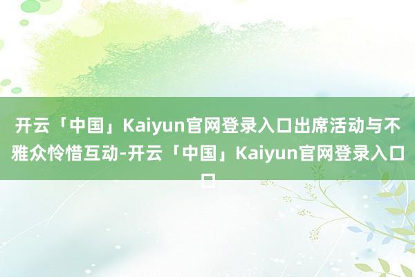 开云「中国」Kaiyun官网登录入口出席活动与不雅众怜惜互动-开云「中国」Kaiyun官网登录入口