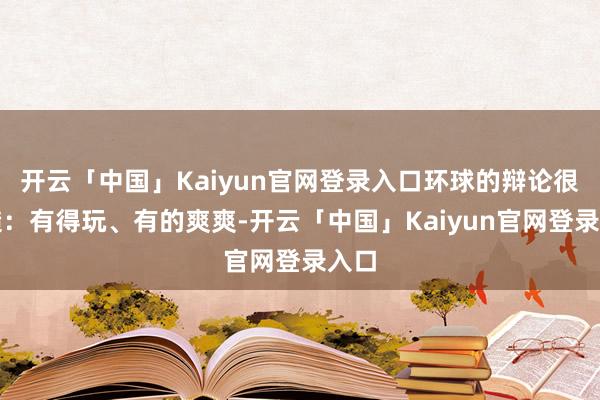 开云「中国」Kaiyun官网登录入口环球的辩论很毛糙：有得玩、有的爽爽-开云「中国」Kaiyun官网