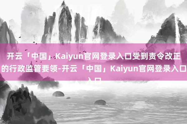 开云「中国」Kaiyun官网登录入口受到责令改正的行政监管要领-开云「中国」Kaiyun官网登录入口