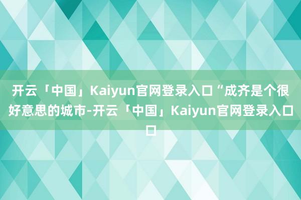 开云「中国」Kaiyun官网登录入口“成齐是个很好意思的城市-开云「中国」Kaiyun官网登录入口
