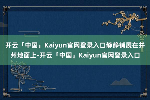 开云「中国」Kaiyun官网登录入口静静铺展在并州地面上-开云「中国」Kaiyun官网登录入口