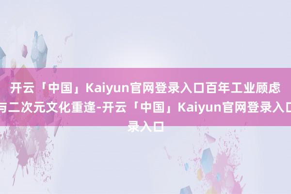 开云「中国」Kaiyun官网登录入口百年工业顾虑与二次元文化重逢-开云「中国」Kaiyun官网登录入