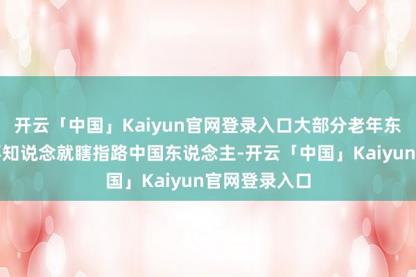 开云「中国」Kaiyun官网登录入口大部分老年东说念主若是不知说念就瞎指路中国东说念主-开云「中国」Kaiyun官网登录入口