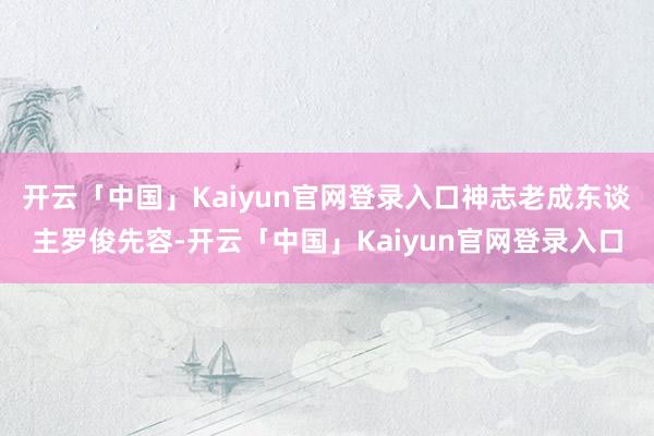 开云「中国」Kaiyun官网登录入口神志老成东谈主罗俊先容-开云「中国」Kaiyun官网登录入口