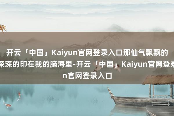 开云「中国」Kaiyun官网登录入口那仙气飘飘的状貌深深的印在我的脑海里-开云「中国」Kaiyun官网登录入口