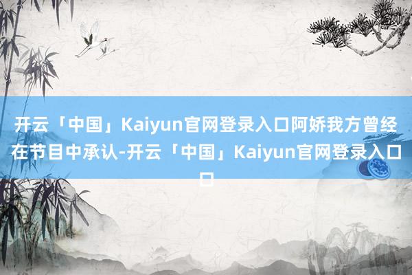 开云「中国」Kaiyun官网登录入口阿娇我方曾经在节目中承认-开云「中国」Kaiyun官网登录入口