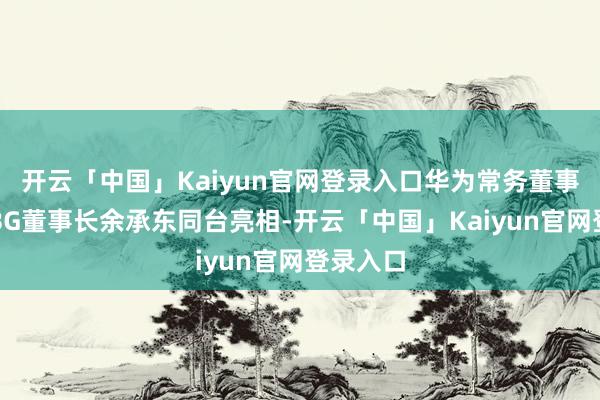 开云「中国」Kaiyun官网登录入口华为常务董事、末端BG董事长余承东同台亮相-开云「中国」Kaiyun官网登录入口