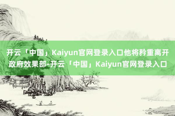 开云「中国」Kaiyun官网登录入口他将矜重离开政府效果部-开云「中国」Kaiyun官网登录入口
