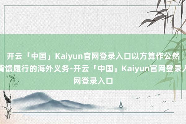 开云「中国」Kaiyun官网登录入口以方算作公然违背馈履行的海外义务-开云「中国」Kaiyun官网登录入口