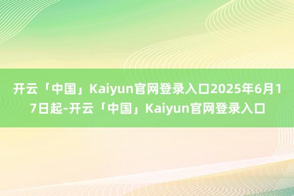 开云「中国」Kaiyun官网登录入口2025年6月17日起-开云「中国」Kaiyun官网登录入口