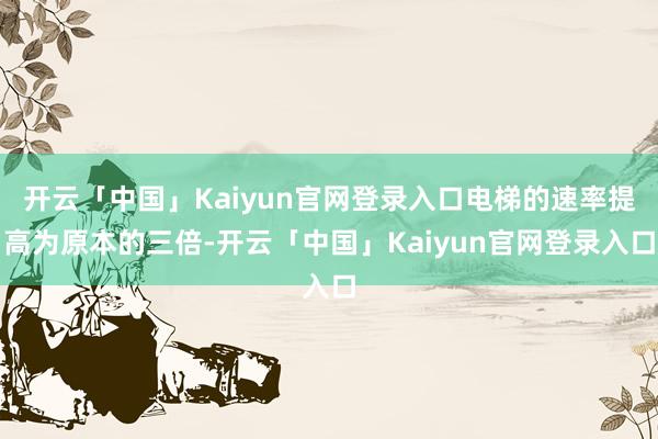 开云「中国」Kaiyun官网登录入口电梯的速率提高为原本的三倍-开云「中国」Kaiyun官网登录入口