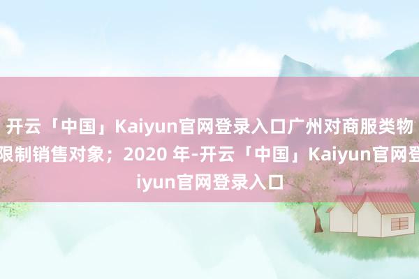 开云「中国」Kaiyun官网登录入口广州对商服类物业不再限制销售对象；2020 年-开云「中国」Ka