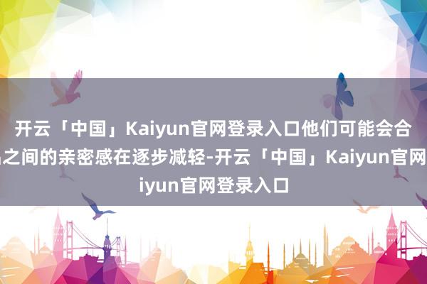 开云「中国」Kaiyun官网登录入口他们可能会合计和伴侣之间的亲密感在逐步减轻-开云「中国」Kaiy