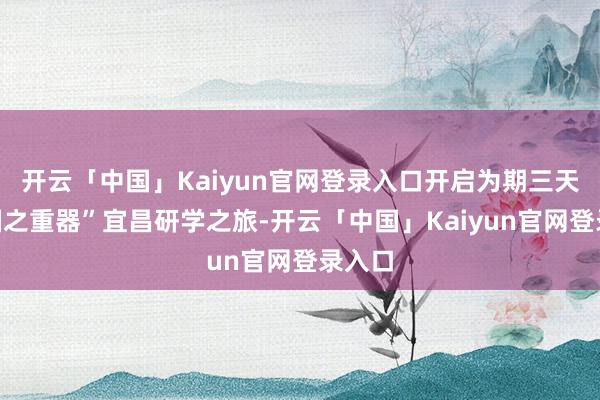 开云「中国」Kaiyun官网登录入口开启为期三天的“国之重器”宜昌研学之旅-开云「中国」Kaiyun官网登录入口