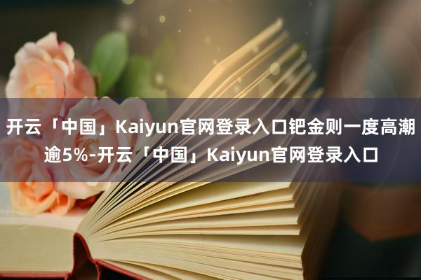 开云「中国」Kaiyun官网登录入口钯金则一度高潮逾5%-开云「中国」Kaiyun官网登录入口