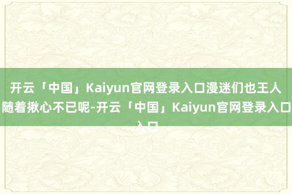 开云「中国」Kaiyun官网登录入口漫迷们也王人随着揪心不已呢-开云「中国」Kaiyun官网登录入口