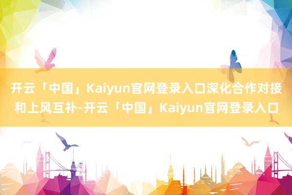 开云「中国」Kaiyun官网登录入口深化合作对接和上风互补-开云「中国」Kaiyun官网登录入口