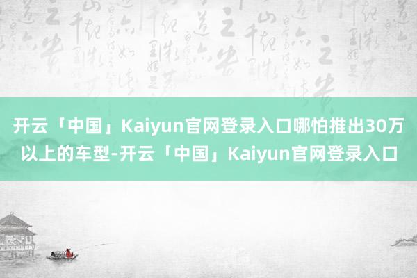 开云「中国」Kaiyun官网登录入口哪怕推出30万以上的车型-开云「中国」Kaiyun官网登录入口