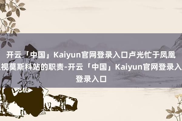 开云「中国」Kaiyun官网登录入口卢光忙于凤凰卫视莫斯科站的职责-开云「中国」Kaiyun官网登录入口