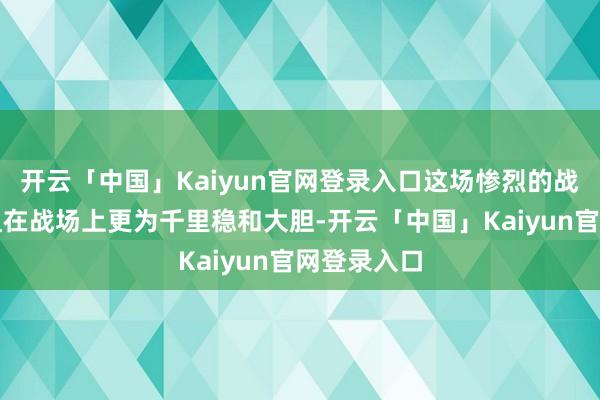 开云「中国」Kaiyun官网登录入口这场惨烈的战争使史小姐在战场上更为千里稳和大胆-开云「中国」Ka