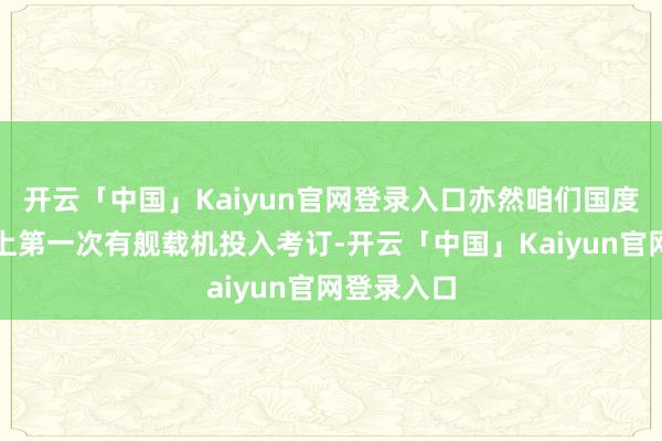 开云「中国」Kaiyun官网登录入口亦然咱们国度的考订史上第一次有舰载机投入考订-开云「中国」Kai