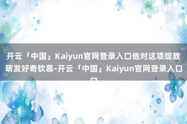 开云「中国」Kaiyun官网登录入口他对这项绽放萌发好奇钦慕-开云「中国」Kaiyun官网登录入口