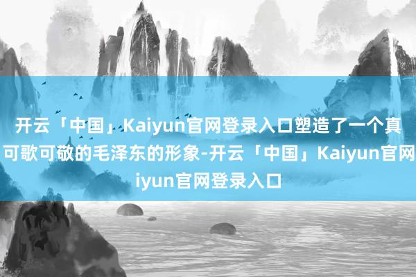 开云「中国」Kaiyun官网登录入口塑造了一个真正确实、可歌可敬的毛泽东的形象-开云「中国」Kaiyun官网登录入口