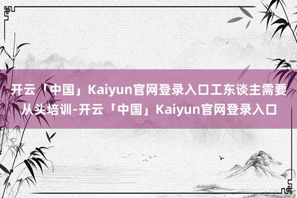开云「中国」Kaiyun官网登录入口工东谈主需要从头培训-开云「中国」Kaiyun官网登录入口