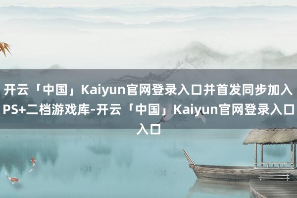 开云「中国」Kaiyun官网登录入口并首发同步加入PS+二档游戏库-开云「中国」Kaiyun官网登录入口