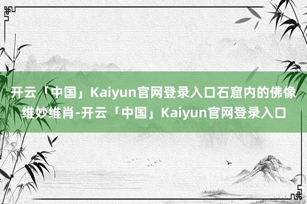 开云「中国」Kaiyun官网登录入口石窟内的佛像维妙维肖-开云「中国」Kaiyun官网登录入口