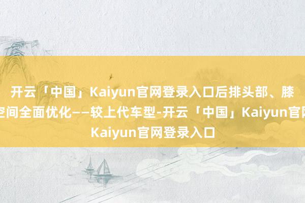 开云「中国」Kaiyun官网登录入口后排头部、膝部和腿部空间全面优化——较上代车型-开云「中国」Ka