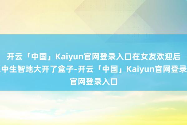 开云「中国」Kaiyun官网登录入口在女友欢迎后我急中生智地大开了盒子-开云「中国」Kaiyun官网登录入口