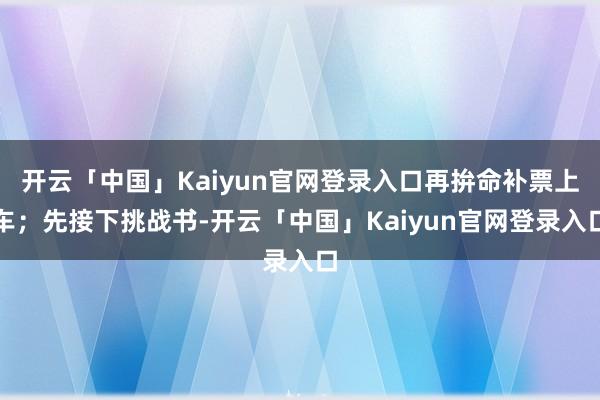 开云「中国」Kaiyun官网登录入口再拚命补票上车；先接下挑战书-开云「中国」Kaiyun官网登录入
