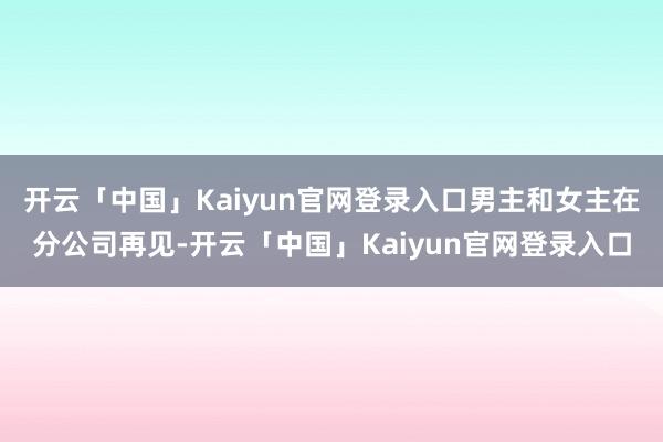 开云「中国」Kaiyun官网登录入口男主和女主在分公司再见-开云「中国」Kaiyun官网登录入口