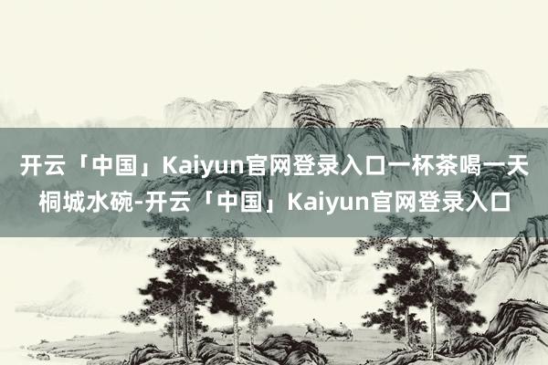 开云「中国」Kaiyun官网登录入口一杯茶喝一天桐城水碗-开云「中国」Kaiyun官网登录入口