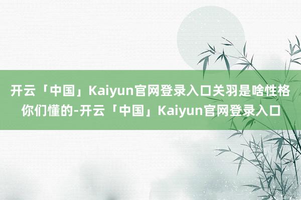 开云「中国」Kaiyun官网登录入口关羽是啥性格你们懂的-开云「中国」Kaiyun官网登录入口