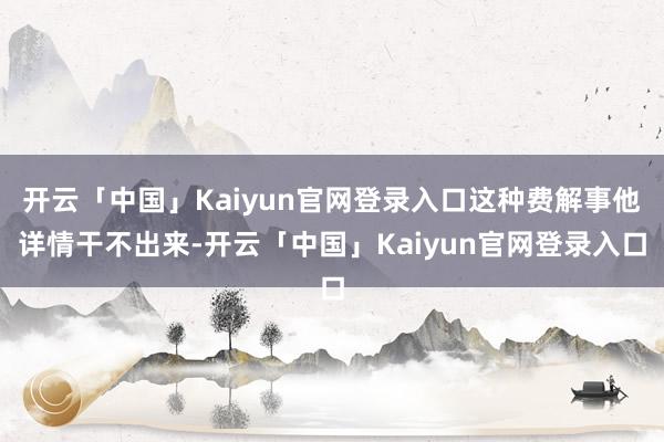 开云「中国」Kaiyun官网登录入口这种费解事他详情干不出来-开云「中国」Kaiyun官网登录入口