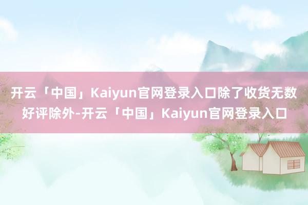 开云「中国」Kaiyun官网登录入口除了收货无数好评除外-开云「中国」Kaiyun官网登录入口