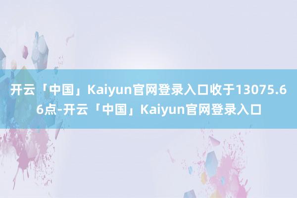 开云「中国」Kaiyun官网登录入口收于13075.66点-开云「中国」Kaiyun官网登录入口