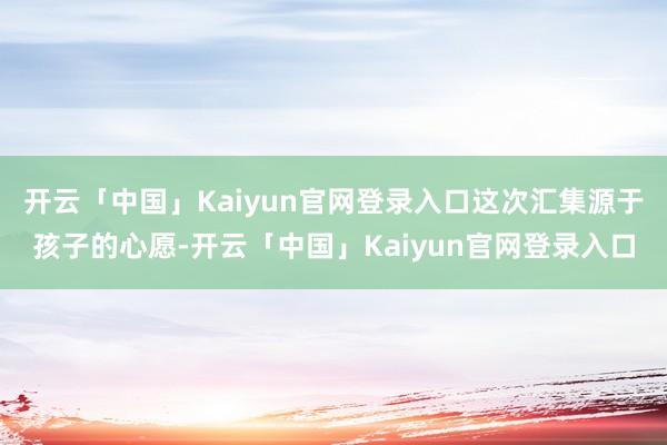 开云「中国」Kaiyun官网登录入口这次汇集源于孩子的心愿-开云「中国」Kaiyun官网登录入口