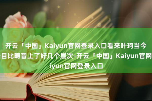 开云「中国」Kaiyun官网登录入口看来叶珂当今的经济条目比畴昔上了好几个层次-开云「中国」Kaiyun官网登录入口