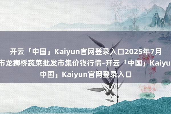 开云「中国」Kaiyun官网登录入口2025年7月16日安徽安庆市龙狮桥蔬菜批发市集价钱行情-开云「中国」Kaiyun官网登录入口