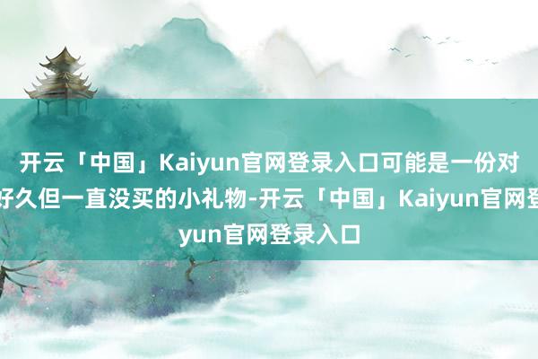 开云「中国」Kaiyun官网登录入口可能是一份对方念叨好久但一直没买的小礼物-开云「中国」Kaiyun官网登录入口